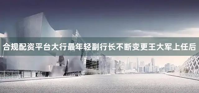 合规配资平台　　大行最年轻副行长不断变更　　王大军上任后