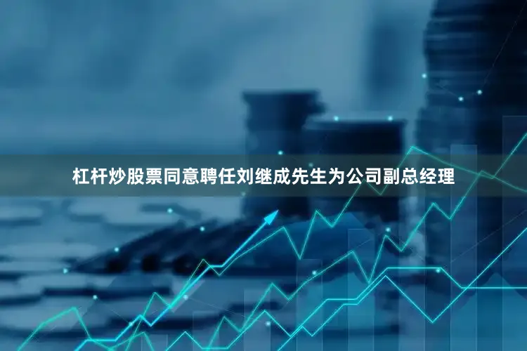 杠杆炒股票同意聘任刘继成先生为公司副总经理
