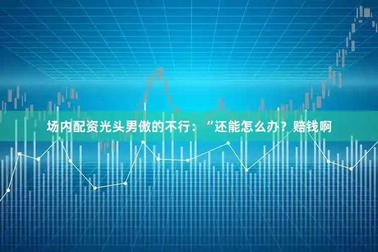 场内配资光头男傲的不行：“还能怎么办？赔钱啊