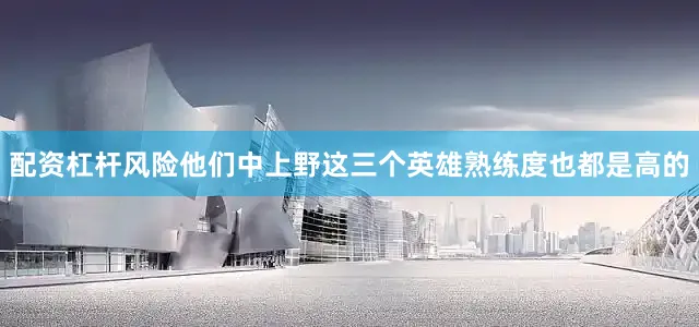 配资杠杆风险他们中上野这三个英雄熟练度也都是高的
